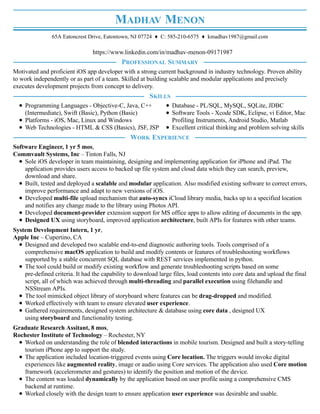 MADHAV MENON
65A Eatoncrest Drive, Eatontown, NJ 07724 ♦ C: 585-210-6575 ♦ kmadhav1987@gmail.com
https://www.linkedin.com/in/madhav-menon-09171987
Motivated and proficient iOS app developer with a strong current background in industry technology. Proven ability
to work independently or as part of a team. Skilled at building scalable and modular applications and precisely
executes development projects from concept to delivery.
Programming Languages - Objective-C, Java, C++
(Intermediate), Swift (Basic), Python (Basic)
Platforms - iOS, Mac, Linux and Windows
Web Technologies - HTML & CSS (Basics), JSF, JSP
Database - PL/SQL, MySQL, SQLite, JDBC
Software Tools - Xcode SDK, Eclipse, vi Editor, Mac
Profiling Instruments, Android Studio, Matlab
Excellent critical thinking and problem solving skills
Software Engineer, 1 yr 5 mos,
Commvault Systems, Inc – Tinton Falls, NJ
Sole iOS developer in team maintaining, designing and implementing application for iPhone and iPad. The
application provides users access to backed up file system and cloud data which they can search, preview,
download and share.
Built, tested and deployed a scalable and modular application. Also modified existing software to correct errors,
improve performance and adapt to new versions of iOS.
Developed multi-file upload mechanism that auto-syncs iCloud library media, backs up to a specified location
and notifies any change made to the library using Photos API.
Developed document-provider extension support for MS office apps to allow editing of documents in the app.
Designed UX using storyboard, improved application architecture, built APIs for features with other teams.
System Development Intern, 1 yr,
Apple Inc – Cupertino, CA
Designed and developed two scalable end-to-end diagnostic authoring tools. Tools comprised of a
comprehensive macOS application to build and modify contents or features of troubleshooting workflows
supported by a stable concurrent SQL database with REST services implemented in python.
The tool could build or modify existing workflow and generate troubleshooting scripts based on some
pre-defined criteria. It had the capability to download large files, load contents into core data and upload the final
script, all of which was achieved through multi-threading and parallel execution using filehandle and
NSStream APIs.
The tool mimicked object library of storyboard where features can be drag-dropped and modified.
Worked effectively with team to ensure elevated user experience.
Gathered requirements, designed system architecture & database using core data , designed UX
using storyboard and functionality testing.
Graduate Research Assitant, 8 mos,
Rochester Institute of Technology – Rochester, NY
Worked on understanding the role of blended interactions in mobile tourism. Designed and built a story-telling
tourism iPhone app to support the study.
The application included location-triggered events using Core location. The triggers would invoke digital
experiences like augmented reality, image or audio using Core services. The application also used Core motion
framework (accelerometer and gestures) to identify the position and motion of the device.
The content was loaded dynamically by the application based on user profile using a comprehensive CMS
backend at runtime.
Worked closely with the design team to ensure application user experience was desirable and usable.
PROFESSIONAL SUMMARY
SKILLS
WORK EXPERIENCE
 