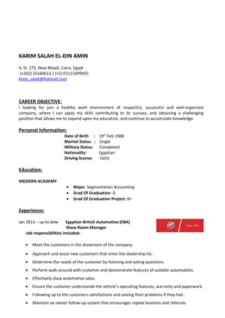 KARIM SALAH EL-DIN AMIN
4, St. 275, New Maadi, Cairo, Egypt
(+202) 25160613 / (+2) 01115099935
kimo_salah@hotmail.com
CAREER OBJECTIVE:
I looking for join a healthy work environment of respectful, successful and well-organized
company, where I can apply my skills contributing to its success, and obtaining a challenging
position that allows me to expand upon my education, and continue to accumulate knowledge.
Personal Information:
Date of Birth : 19th
Feb 1988
Marital Status : Single
Military Status: Completed
Nationality: Egyptian
Driving license: Valid
Education:
MODERN ACADEMY
• Major: Segmentation Accounting
• Grad Of Graduation: D
• Grad Of Graduation Project: B+
Experience:
Jan 2013 – up to date Egyptian British Automotive (EBA)
Show Room Manager
Job responsibilities included:
• Meet the customers in the showroom of the company.
• Approach and assist new customers that enter the dealership lot.
• Determine the needs of the customer by listening and asking questions.
• Perform walk-around with customer and demonstrate features of suitable automobiles.
• Effectively close automotive sales.
• Ensure the customer understands the vehicle’s operating features, warranty and paperwork.
• Following up to the customers satisfactions and solving their problems if they had.
• Maintain an owner follow-up system that encourages repeat business and referrals.
 