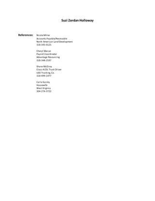 Suzi Zordan Holloway
References: NicoleMiller
Accounts Payable/Receivable
North American Land Development
318-345-0125
Cheryl Mercer
Payroll Coordinator
Advantage Resourcing
318-348-2597
Shane McElroy
Class ACDL Truck Driver
USA Trucking, Co.
318-499-1477
Carla Gursky
Housewife
West Virginia
304-274-3722
 