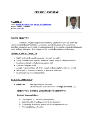 CURRICULUM VITAE
NAVITH .M
Email: navith.m@gmail.com, navith_m@yahoo.com
Mobile: +966 533751345
Skype: navith.m
CAREER OBJECTIVE:
To obtain a progressive position in a strong organization that can utilize my
interpersonal and analytical skills and enhance knowledge, in an environment that
stimulate innovation and promote professional as well as personal growth and enthusiastic
thirst for knowledge and a desire to exceed the expected standard of performance.
OUTSTANDING ATTRIBUTES:
 Highly motivated, quick learner and extremely versatile
 Ability to work under pressure and Multi task on projects & Responsibilities
 Excellent written & verbal communication skill
 Excellent computer skills
 Accepts responsibilities, job duties eagerly and accomplish within the period.
 Works well as a member of a team as well as an individual
 Excellent project coordination skills.
WORKING EXPERIENCE:
 COMPANY : New Age Software Solutions
(Back office for all the branches of Freight Systems L.L.C.)
DESIGNATION: SHIPPING & DOCUMENTATION EXECUTIVE
Duties & Responsibilities:
 Handling LCL,FCL and Co-Load shipments
 Generating Bill of Lading, Invoice to the Customer
 Preparing & Submitting Master Bill of Lading to the Carrier
 Preparing Sailing Schedules
 