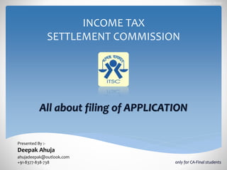 INCOME TAX
SETTLEMENT COMMISSION
All about filing of APPLICATION
Presented By :-
Deepak Ahuja.
ahujadeepak@outlook.com
+91-8377-838-738
Deepak Ahuja
only for CA-Final students
 