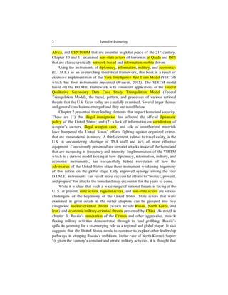 Jennifer Pomeroy2
Africa, and CENTCOM that are essential in global peace of the 21st
century.
Chapter 10 and 11 examined non-state actors of terrorism: al Qaeda and ISIS
that are characteristically network-based and information-mobile driven.
Using the instruments of diplomacy, information, military, and economics
(D.I.M.E.) as an overarching theoretical framework, this book is a result of
extensive implementation of the York Intelligence Red Team Model (YIRTM)
which has four instruments presented (Weaver, 2015). The YIRTM model
based off the D.I.M.E. framework with consistent applications of the Federal
Qualitative Secondary Data Case Study Triangulation Model (Federal
Triangulation Model), the trend, pattern, and processes of various national
threats that the U.S. faces today are carefully examined. Several larger themes
and general conclusions emerged and they are noted below.
Chapter 2 presented three leading elements that impact homeland security.
These are (1) that illegal immigration has affected the official diplomatic
policy of the United States; and (2) a lack of information on serialization of
weapon’s owners, illegal weapon sales, and sale of unauthorized materials
have hampered the United States’ efforts fighting against organized crimes
that are transnational in nature. A third element, related to travel safety, is the
U.S. is encountering shortage of TSA staff and lack of more effective
equipment. Concurrently presented are terrorist attacks inside of the homeland
that are increasing in frequency and intensity. Implementation of the YIRTM
which is a derived model looking at how diplomacy, information, military, and
economic instruments, has successfully helped reavelation of how the
adversaries of the United States utlize these instrument weakening hegemony
of this nation on the global stage. Only improved synergy among the four
D.I.M.E. instruments can result more successful efforts to “protect, prevent,
and prepare” for attacks the homeland may encounter for the years to come.
While it is clear that such a wide range of national threats is facing at the
U. S. at present, state actors, regional actors, and non-state actors are serious
challengers of the hegemony of the United States. State actors that were
examined in great details in the earlier chapters can be grouped into two
categories: nuclear-oriented threats (which include Russia, North Korea, and
Iran) and economic/military-oriented threats presented by China. As noted in
chapter 3, Russia’s annexation of the Crimea and other aggressive, muscle
flexing military activities demonstrated through its land grabbing. Russia’s
spills its yearning for a re-emerging role as a regional and global player. It also
suggests that the United States needs to continue to explore other leadership
pathways in stopping Russia’s ambitions. In the case of North Korea (chapter
5), given the country’s constant and erratic military activities, it is thought that
 