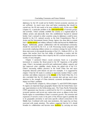 Concluding Comments and Future Outlook 3
diplomacy by the US would not be fruitful. Current economic sanctions are
not sufficient. As much more close and better monitoring that should be
carried out, the US also needs to be more militarily ready. In the case of Iran
(chapter 6), a particular problem is the state-sponsorship of terrorist groups
and activities, which certainly establish the country as a regional player in
military actions and physically show this establishment beyond its national
border. Iran’s outreach to other countries using its diplomacy could be more
harmful to the U.S. national security as the Joint Comprehensive Plan of
Action and the International Atomic Energy Agency has done little to contain
Iran’s nuclear power and military influence within and beyond the Middle East
Region. Additionally, greater collaboration with the international community
should be exercised by the U.S. as well. Possessing nuclear programs and
excessively employing military actions is a common strategy for each of these
three state actors to downgrade the position of the U.S.. Endicott (2013, p. 10)
argues that nuclear force has best ability of defending a country and the
international nuclear balance that is kept by the US’s current nuclear power is
worthy of more thoughts.
Chapter 4 anchored China’s recent economic boom as a powerful
instrument to examine the threat posed to the US’ hegemony at the global
stage. China’s increasingly powerful and sophisticated military capacity and
fast improved cyber capability clearly threats the global role of the U.S.
China’s increasing military presence in the South China Sea and more
frequently detected cyber-attacks are just two examples. It is suggested by
chapter 4 that the US needs to continue to rigorously monitor China’s cyber
activities and military maneuvers in the hotspot of the South China Sea. It is
also concluded that the US should stay constant alert and pay much more
attention to the strength of China domestic economic development and its
impact on China’s ambition.
The Asia-Pacific (chapter 6), Africa (chapter 7), and CENTCOM (chapter
8) regions are important larger geographic theaters that the United States must
pay equal attention to in the forthcoming years. The Trans-Pacific Partnership
(TPP) agreement may become a useful tool for the U.S. to maintain existing
economic partners and recruit new nation-state actors as alliance in the Asia-
Pacific region to counterbalance China’s economic growth. The extension and
expansion of terrorist events in the parts of the African region is partially due
to its geographic proximity to and some specific cultural connections to the
Middle East. Combined with weak state institutions, this region has not been
exercised with steady attention. The authors suggested that the U.S. should
broaden its collaboration and become more inclusive by carrying out more
 