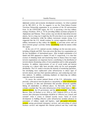 Jennifer Pomeroy4
diplomatic actions and economic development assistance. As what is pointed
out by Hill (2015, p. 83), he suggests to use the Trans-Sahara Counter
Terrorism Partnership organization as an extention of the US anti-terrorism
front. In the CENTCOM region, the U.S. is practicing a low-key military
strategy (Goodson, 2014, p. 33) by providing military assistance programs in
Afghanistan and Pakistan. These actions may not directly help defeat terrorist
attacks, but in a long run it might buy the US extra time to use economic and
diplomatic mechanisms while the military instrument remains strong. It is
suggested that the U.S. should continue its current supportive efforts in the
military instrument as they reduce the capacity of non-state actors and cut
down terrorist group’s activities further destabilizing inside the nations within
this region.
At the core of U.S. national security challenge are the non-state actors,
including al Qaeda and ISIS. Non-state actors like these two organizations are
the key destabilizers of international peace. After in-depth examination of al
Qaeda and ISIS appeared in chapter 10 and 11 respectively, it is clear that
avenues of obtaining funds and transferring them to finance these two major
terrorist organizations are important factors contributing to the distribution of
terrorist attacks threatening safety of more population and in wider geographic
locations. In addition, improvements of use of social media and internet
occurring on a almost daily basis provides safety net for such geographic
distribution. The U.S. needs to increase the intensity of monitoring operations,
fast developing more sophiscated cyber infrastructure to detect signs of
terrorist attacks and trace their operation pathways, and conducting near real-
time analyses. In addition, continuing emphasis on improving our military
capacities must be materialized.
To assess the current national threats of the U.S., information, more
precisely, cyber power must be placed as a top priority as cyber infrastructure
is a repository of data and information that provides advanced capability
linking all stakeholders in different places. As McCarthy and his fellow
scholars conclude that “the cyber infrastructure of the United States is vital in
national defense, the US government, and the global economy” (McCarthy,
Burrow, Dion, & Pacheco et al., 2016, p. 543). Endicott (2013, p. 41) also
stresses that cyberspace technologies should be in “effective use, control, and
restraint” when it comes to national security issues. Some of recent
development in building effective cyber infrastructure includes advances in
automation of military supply and logistics, rapid geo-spatial information
systems among government emergency services, and networking of critical
business services and migrated into Internet protocol and they could help
 