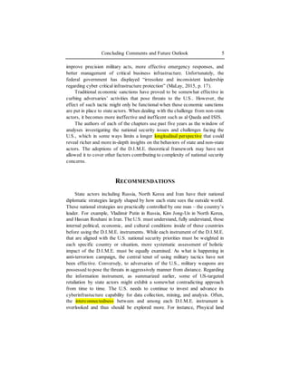 Concluding Comments and Future Outlook 5
improve precision military acts, more effective emergency responses, and
better management of critical business infrastructure. Unfortunately, the
federal government has displayed “irresolute and inconsistent leadership
regarding cyber critical infrastructure protection” (MaLay, 2015, p. 17).
Traditional economic sanctions have proved to be somewhat effective in
curbing adversaries’ activities that pose threats to the U.S.. However, the
effect of such tactic might only be functional when these economic sanctions
are put in place to state actors. When dealing with the challenge from non-state
actors, it becomes more ineffective and inefficent such as al Qaeda and ISIS.
The authors of each of the chapters use past five years as the window of
analyses investigating the national security issues and challenges facing the
U.S., which in some ways limits a longer longitudinal perspective that could
reveal richer and more in-depth insights on the behaviors of state and non-state
actors. The adoptions of the D.I.M.E. theoretical framework may have not
allowed it to cover other factors contributing to complexity of national security
concerns.
RECOMMENDATIONS
State actors including Russia, North Korea and Iran have their national
diplomatic strategies largely shaped by how each state sees the outside world.
These national strategies are practically controlled by one man – the country’s
leader. For example, Vladimir Putin in Russia, Kim Jong-Un in North Korea,
and Hassan Rouhani in Iran. The U.S. must understand, fully understand, those
internal political, economic, and cultural conditions inside of these countries
before using the D.I.M.E. instruments. While each instrument of the D.I.M.E.
that are aligned with the U.S. national security priorities must be weighted in
each specific country or situation, more systematic assessment of holistic
impact of the D.I.M.E. must be equally examined. As what is happening in
anti-terrorism campaign, the central tenet of using military tactics have not
been effective. Conversely, to adversaries of the U.S., military weapons are
possessed to pose the threats in aggressively manner from distance. Regarding
the information instrument, as summarized earlier, some of US-targeted
retaliation by state actors might exhibit a somewhat contradicting approach
from time to time. The U.S. needs to continue to invest and advance its
cyberinfrastucture capability for data collection, mining, and analysis. Often,
the interconnectedness between and among each D.I.M.E. instrument is
overlooked and thus should be explored more. For instance, Phsyical land
 
