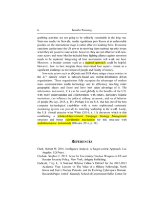 Jennifer Pomeroy6
grabbing activities are not going to be militarily sustainable in the long run.
State-run media via firewalls, media regulations puts Russia at an unfavorable
position on the international stage is rather effective isolating Putin. Economic
sanctions can increase the US power in resolving these national security issues
when they are posed to state actors; however, they are not effective with non-
state actors and more Muslim-included base fighting alliance against terrorism
needs to be explored. Integrating all four instruments will work out best.
Moreover, a broader context such as a regional approach could be helpful.
However, how to best integrate these interrelated four aspects remain as a
significant challenge as movement of people and fluidity of money.
Non-state actors such as al Qaeda and ISIS share unique characteristics in
the 21st
century which is network-based and mobile-information driven
organizations. These organizations fully recognize the advantages of modern
mass communication media technology and its efficiency reaching wider
geographic places and faster and have best taken advantage of it. The
information instrument, if it can be used globally to the benefits of the U.S.
with more understanding and colloborations with others, particilary Islamic
institutions, can influence the political, military, economic, and social behavior
of people (McLay, 2015, p. 18). Perhaps it is the U.S. that has one of the best
computer technological capabilities with a more sophiscated systematic
monitoring system can provide its matching leadership in the world. Lastly,
the U.S. should exercise what White (2014, p. 11) discusses which is that
establishing a whole-of-Government Campaign Strategy Management
structure and better coordination mechanism for this structure with
multidimensional instruments (Oliveira, 2016, p. 51).
REFERENCES
Clark, Robert M. 2016. Intelligence Analysis: A Target-centric Approach. Los
Angeles: CQ Press.
Cimbala, Stephen J. 2013. Arms for Uncertainty: Nuclear Weapons in US and
Russian Security Policy. New York: Ashgate Publishing.
Endicott, Troy L. A National Defense Fellow’s Debrief for the 2012-2013
Academic Year: Lessons on The Value of a Military Fellowship, North
Korea and Iran’s Nuclear Pursuits, and the Evolving Cyberspace Domain.
Research Paper. John F. Kennedy Schoolof Government Belfer Center for
 