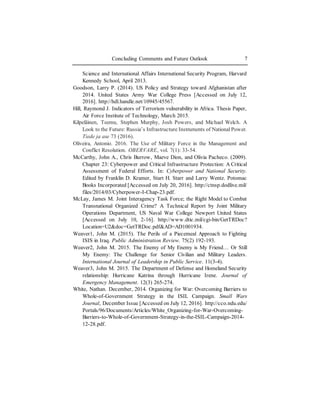 Concluding Comments and Future Outlook 7
Science and International Affairs International Security Program, Harvard
Kennedy School, April 2013.
Goodson, Larry P. (2014). US Policy and Strategy toward Afghanistan after
2014. United States Army War College Press [Accessed on July 12,
2016]. http://hdl.handle.net/10945/45567.
Hill, Raymond J. Indicators of Terrorism vulnerability in Africa. Thesis Paper,
Air Force Institute of Technology, March 2015.
Kilpeläinen, Teemu, Stephen Murphy, Josh Powers, and Michael Welch. A
Look to the Future: Russia’s Infrastructure Instruments of NationalPower.
Tiede ja ase 73 (2016).
Oliveira, Antonio. 2016. The Use of Military Force in the Management and
Conflict Resolution. OBERVARE, vol. 7(1): 33-54.
McCarthy, John A., Chris Burrow, Maeve Dion, and Olivia Pacheco. (2009).
Chapter 23: Cyberpower and Critical Infrastructure Protection: A Critical
Assessment of Federal Efforts. In: Cyberpower and National Security.
Edited by Franklin D. Kramer, Start H. Starr and Larry Wentz. Potomac
Books Incorporated [Accessed on July 20, 2016]. http://ctnsp.dodlive.mil/
files/2014/03/Cyberpower-I-Chap-23.pdf.
McLay, James M. Joint Interagency Task Force; the Right Model to Combat
Transnational Organized Crime? A Technical Report by Joint Military
Operations Department, US Naval War College Newport United States
[Accessed on July 10, 2-16]. http://www.dtic.mil/cgi-bin/GetTRDoc?
Location=U2&doc=GetTRDoc.pdf&AD=AD1001934.
Weaver1, John M. (2015). The Perils of a Piecemeal Approach to Fighting
ISIS in Iraq. Public Administration Review. 75(2) 192-193.
Weaver2, John M. 2015. The Enemy of My Enemy is My Friend… Or Still
My Enemy: The Challenge for Senior Civilian and Military Leaders.
International Journal of Leadership in Public Service. 11(3-4).
Weaver3, John M. 2015. The Department of Defense and Homeland Security
relationship: Hurricane Katrina through Hurricane Irene. Journal of
Emergency Management. 12(3) 265-274.
White, Nathan. December, 2014. Organizing for War: Overcoming Barriers to
Whole-of-Government Strategy in the ISIL Campaign. Small Wars
Journal, December Issue [Accessed on July 12, 2016]. http://cco.ndu.edu/
Portals/96/Documents/Articles/White_Organizing-for-War-Overcoming-
Barriers-to-Whole-of-Government-Strategy-in-the-ISIL-Campaign-2014-
12-28.pdf.
 