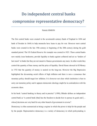 Do independent central banks
compromise representative democracy?
Patrick SIMION
The first central banks were created in the seventeenth century (bank of England in 1694 and
bank of Sweden in 1664) to help monarchs have loans to pay for war. However most central
banks were created in the late 19th century or beginning of the 20th century during the gold
standard period. The US Federal Reserve for example was created in 1923. These central banks
now mainly issue banknotes, provide liquidity to banks against collateral and act as ‘lenders of
last resort’ to banks but they are not meant to finance governments any more. In other words they
control the quantity of base money and the price of liquidity. David Hume showed in Of Money
in 1752 that the quantity of money is neutral on the long-run. However the Big Depression
highlighted the devastating social effects of high inflation and there is now a consensus that
monetary policy should target low inflation. It is however not clear which institution is best to
carry out monetary policy and it appears democratic ideology might be in contradiction with the
economic ideas.
In his book “central banking in theory and in practice” (1998), Blinder defines an independent
central bank as “a central bank [that] has the freedom to decide how to pursue its goals and […
whose] decisions are very hard for any other branch of government to reverse”.
Democracy is often summarized as being a regime in which the power is help for the people and
by the people. Representative democracy is a variety of democracy in which policymaking is
 