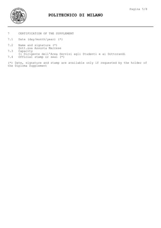 7 CERTIFICATION OF THE SUPPLEMENT
7.1 Date (day/month/year) (*)
7.2 Name and signature (*)
Dott.ssa Assunta Marrese
7.3 Capacity
Il Dirigente dell'Area Servizi agli Studenti e ai Dottorandi
7.4 Official stamp or seal (*)
(*) Date, signature and stamp are available only if requested by the holder of
the Diploma Supplement
Pagina 5/8
POLITECNICO DI MILANO
 