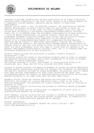 intended to provide students with further specialization or higher continuing
education after completion of the first cycle. Access is by a Laurea degree (or
a comparable foreign degree); admission may be subject to additional
requirements.
Studies last at least 1 year (60 ECTS/CFU credits). The qualification awarded
(Master Universitario di primo livello) does not give access to Corsi di
Dottorato di Ricerca or to any other 3rd cycle programme, since this type of
course does not belong to the general requirements established at national
level, but it is offered under the autonomous responsibility of each university.
- Corsi di Master Universitario di secondo livello. These are 3rd cycle
programmes intended to provide students with further specialization or higher
continuing education studies after completion of the second cycle.
Access is by a Laurea Magistrale degree (or a comparable foreign degree);
admission may be subject to additional requirements. Studies last at least 1
year (60 ECTS/CFU credits). The qualification awarded (Master Universitario di
secondo livello) does not give access to Corsi di Dottorato di Ricerca or to any
other 3rd cycle programmes, since this type of course does not belong to the
general requirements established at national level, but it is offered under the
autonomous responsibility of each university.
Credits: degree courses are structured in credits (Crediti Formativi
Universitari - CFU).
University credits are based on the workload students need in order to achieve
the expected learning outcomes. Each credit corresponds to 25 hours of student
workload, including independent study.
The average workload of a full time student is conventionally fixed at 60
credits per year. Thus, the CFU fully coincide with ECTS credits.
Classes of Degree Courses: all degree programmes of Laurea and Laurea Magistrale
sharing general educational objectives are grouped into "classes". In developing
the specific learning outcomes of single programmes, Universities have to comply
with some national requirements for each class concerning the types (and
corresponding amount of credits) of teaching-learning activities to be included.
Degrees belonging to the same class have the same legal value.
Academic Titles: Those who receive the Laurea are entitled to be called
"Dottore", the holders of a Laurea Magistrale have a right to the title of
"Dottore Magistrale", the Dottorato di ricerca confers the title of "Dottore di
Ricerca" or "PhD".
Joint Degrees: Italian universities are allowed to establish degree programmes
in cooperation with
Italian and foreign partner universities, on completion of which joint or
double/multiple degrees can be awarded.
Joint Degrees: Italian universities are allowed to establish degree programmes
in cooperation with Italian and foreign partner universities, on completion of
which joint or double/multiple degrees can be awarded.
Further information:
Italian Qualifications Framework (Quadro dei Titoli Italiani - QTI)
http://www.quadrodeititoli.it
Pagina 7/8
POLITECNICO DI MILANO
 