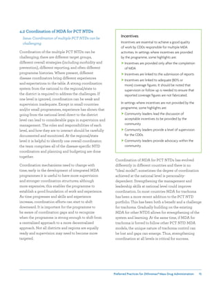 Preferred Practices for ZIthromax®Mass Drug Administration 15
Incentives
Incentives are essential to achieve a good quality
of work by CDDs responsible for multiple MDA
activities. In settings where incentives are provided
by the programme, some highlights are:
 Incentives are provided only after the completion
of MDA
 Incentives are linked to the submission of reports
 Incentives are linked to adequate (80% or
more) coverage figures. It should be noted that
supervision or follow up is needed to ensure that
reported coverage figures are not fabricated.
In settings where incentives are not provided by the
programme, some highlights are:
 Community leaders lead the discussion of
acceptable incentives to be provided by the
community
 Community leaders provide a level of supervision
for the CDDs
 Community leaders provide advocacy within the
community.
4.2 Coordination of MDA for PCT NTDs
Issue: Coordination of multiple PCT NTDs can be
challenging
Coordination of the multiple PCT NTDs can be
challenging; there are different target groups,
different overall strategies (including morbidity and
prevention), different reporting, and often different
programme histories. Where present, different
disease coordinators bring different experiences
and expectations to the table. A strong coordination
system from the national to the regional/state to
the district is required to address the challenges. If
one level is ignored, coordination can be weak and
supervision inadequate. Except in small countries
and/or small programmes, experience has shown that
going from the national level direct to the district
level can lead to considerable gaps in supervision and
management. The roles and responsibilities of each
level, and how they are to interact should be carefully
documented and monitored. At the regional/state
level it is helpful to identify one overall coordinator;
the team comprises all of the disease-specific NTD
coordinators and planning and budgeting are done
together.
Coordination mechanisms need to change with
time; early in the development of integrated MDA
programmes it is useful to have more supervision
and stronger coordination structures; although
more expensive, this enables the programme to
establish a good foundation of work and experience.
As time progresses and skills and experience
increase, coordination efforts can start to shift
downward. It is important for the programme to
be aware of coordination gaps and to recognize
when the programme is strong enough to shift from
a centralized approach to a more decentralized
approach. Not all districts and regions are equally
ready and supervision may need to become more
targeted.
Coordination of MDA for PCT NTDs has evolved
differently in different countries and there is no
“ideal model”; sometimes the degree of coordination
achieved at the national level is personality-
dependent. Strengthening the management and
leadership skills at national level could improve
coordination. In most countries MDA for trachoma
has been a more recent addition to the PCT NTD
portfolio. This has been both a benefit and a challenge
for trachoma. Gradually building on the existing
MDA for other NTDS allows for strengthening of the
system and learning. At the same time, if MDA for
trachoma is forced to follow other PCT NTD MDA
models, the unique nature of trachoma control can
be lost and gaps can emerge. Thus, strengthening
coordination at all levels is critical for success.
 