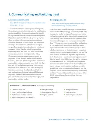 Preferred Practices for ZIthromax®Mass Drug Administration 17
5. Communicating and building trust
5.1 Communication plans
Issue: The best way to avoid a communications crisis
is to prepare for one
This section addresses advocacy and working with
the media; communication strategies for mobilization
are discussed later. A communications plan should
be in place so that the Ministry of Health and partner
NGOs have a clear and mutually agreed upon plan
about how they will work together to reach target
audiences with a set of clear, simple, and consistent
messages about trachoma. They must also agree
on specific strategies to reach audiences with those
messages. Part of the plan should be about how
to handle rumors that often will make community
members reluctant to participate in the MDA.
If rumors or negative news stories do arise, it is
important to deal with the media quickly without
becoming defensive. The more you have established
relationships with reporters, the more likely it is that
they will call you before reporting a “crisis” or they
will listen more carefully to you if you do respond
to a crisis news story. [See Uganda and Malawi
case studies in supplemental materials] The three
important elements of a crisis communications
plan are clear messages, trained spokespeople, and
relationships with the media.
5.2 Engaging media
Issue: If you do not engage media early on, many
misconceptions may become common
One of the ways to reach the target audiences about
trachoma, the SAFE strategy, Zithromax®, and MDA is
through the media: local print, broadcast, and online
outlets (newspapers, radio, TV and online news sites).
One strategy of the communications plan should be
to continually engage and educate reporters, radio
DJs, TV hosts, and other members of the media about
NTDs. By building relationships with local media
representatives who cover health regularly or those
who have an interest in the topic, you are preparing
them to produce better news coverage. If you take the
time to know and talk with reporters regularly, not
just when there is a negative crisis or a positive story
like the launch of an MDA, then they will be prepared
to cover a situation in a thoughtful and competent
manner when a news story arises. Do everything you
can to educate reporters about trachoma, how it is
spread, how it can be prevented and treated, and the
impact it has on communities, especially women and
children. This should also address the purpose of the
MDA, potential side effects and how they can
be prevented.
Elements of a Communication Plan (Must be based on research)
 Communication Goal
 Primary and Secondary Audience
 Psycho/social profile of audience
 SMART Objectives for each audience
 Message Concepts
 Communication Channels
 Design of Materials
 Testing of Materials
 Implementation
 Monitoring and Evaluation
 