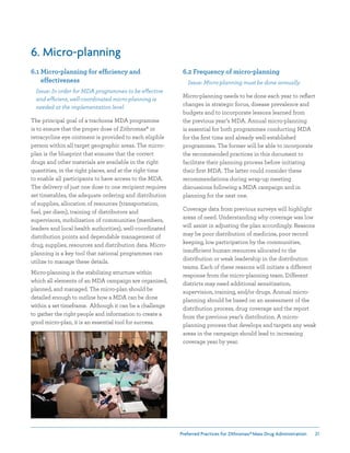 Preferred Practices for ZIthromax®Mass Drug Administration 21
6. Micro-planning
6.1 Micro-planning for efficiency and
effectiveness
Issue: In order for MDA programmes to be effective
and efficient, well-coordinated micro-planning is
needed at the implementation level
The principal goal of a trachoma MDA programme
is to ensure that the proper dose of Zithromax® or
tetracycline eye ointment is provided to each eligible
person within all target geographic areas. The micro-
plan is the blueprint that ensures that the correct
drugs and other materials are available in the right
quantities, in the right places, and at the right time
to enable all participants to have access to the MDA.
The delivery of just one dose to one recipient requires
set timetables, the adequate ordering and distribution
of supplies, allocation of resources (transportation,
fuel, per diem), training of distributors and
supervisors, mobilization of communities (members,
leaders and local health authorities), well-coordinated
distribution points and dependable management of
drug, supplies, resources and distribution data. Micro-
planning is a key tool that national programmes can
utilize to manage these details.
Micro-planning is the stabilizing structure within
which all elements of an MDA campaign are organized,
planned, and managed. The micro-plan should be
detailed enough to outline how a MDA can be done
within a set timeframe. Although it can be a challenge
to gather the right people and information to create a
good micro-plan, it is an essential tool for success.
6.2 Frequency of micro-planning
Issue: Micro-planning must be done annually
Micro-planning needs to be done each year to reflect
changes in strategic focus, disease prevalence and
budgets and to incorporate lessons learned from
the previous year’s MDA. Annual micro-planning
is essential for both programmes conducting MDA
for the first time and already well-established
programmes. The former will be able to incorporate
the recommended practices in this document to
facilitate their planning process before initiating
their first MDA. The latter could consider these
recommendations during wrap-up meeting
discussions following a MDA campaign and in
planning for the next one.
Coverage data from previous surveys will highlight
areas of need. Understanding why coverage was low
will assist in adjusting the plan accordingly. Reasons
may be poor distribution of medicine, poor record
keeping, low participation by the communities,
insufficient human resources allocated to the
distribution or weak leadership in the distribution
teams. Each of these reasons will initiate a different
response from the micro-planning team. Different
districts may need additional sensitization,
supervision, training, and/or drugs. Annual micro-
planning should be based on an assessment of the
distribution process, drug coverage and the report
from the previous year’s distribution. A micro-
planning process that develops and targets any weak
areas in the campaign should lead to increasing
coverage year by year.
 