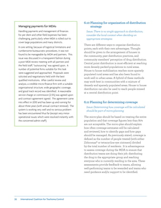 26 International Coalition for Trachoma Control
Managing payments for MDAs
Handling payments and management of finances
for per diem and other field expenses has been
challenging, particularly when MDA is rolled out to
cover large populations and many districts.
In one setting, because of logistical limitations and
cumbersome bureaucratic procedures, it was not
found to be manageable by MOH and partners. This
issue was discussed in a transparent fashion during
a post MDA review meeting with all partners and
the field staff; “outsourcing” was agreed upon. A
number of potential firms suitable for this task
were suggested and approached. Proposals were
solicited and negotiations held with the best
qualified institutions. After careful review and
analysis, a credible micro-finance firm with a suitable
organizational structure, wide geographic coverage,
and good track record was identified. A reasonable
service charge or commission (2.5%) was agreed upon
and contract agreement signed. The agreement came
into effect in 2010 and has been up and running for
about three years (with annual contract renewal). The
system is working very well and no serious problem
has been encountered thus far (except very minor
operational issues which were resolved instantly with
the concerned admin staff).
6.10 Planning for organization of distribution
strategy
Issue: There is no single approach to distribution;
consider the local context when deciding on
appropriate strategies
There are different ways to organize distribution
points, each with their own advantages. Thought
should be given to the arrangement of houses in
the community, past distribution practices, and
community members’ perception of drug distribution.
Central point distribution is most efficient at reaching
more densely packed populations in rural areas.
House to house mobilization reaches more sparsely
populated rural areas and has also been found to
work well in urban areas. A hybrid of these methods
may work best in communities with a mixture of
densely and sparsely populated areas. House to house
distribution can also be used to reach people missed
at a central distribution point.
6.11 Planning for determining coverage
Issue: Determining how coverage will be calculated
should be part of micro-planning
The micro-plan should be based on treating the entire
population and that coverage figures less than 80%
are not acceptable. The micro-plan should explain
how often coverage estimates will be calculated
and reviewed, how to identify gaps and how gaps
should be managed. As previously stated, coverage is
defined as the number of people treated (with either
Zithromax® or tetracycline eye ointment) divided
by the total number of residents . It is advantageous
to assess coverage during the MDA to ensure that
distribution teams are doing their job: distributing
the drug to the appropriate group and reaching
everyone who is currently residing in the area. These
assessments provide feedback to teams, allowing
well-performing teams to be rewarded and teams who
need guidance and/or support to be identified.
 