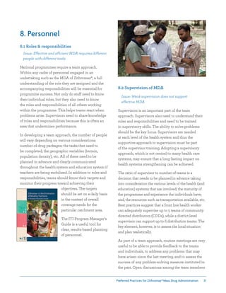 Preferred Practices for ZIthromax®Mass Drug Administration 31
8. Personnel
8.1 Roles  responsibilities
Issue: Effective and efficient MDA requires different
people with different tasks
National programmes require a team approach.
Within any cadre of personnel engaged in an
undertaking such as the MDA of Zithromax®, a full
understanding of the role they are assigned and the
accompanying responsibilities will be essential for
programme success. Not only do staff need to know
their individual roles, but they also need to know
the roles and responsibilities of all others working
within the programme. This helps teams react when
problems arise. Supervisors need to share knowledge
of roles and responsibilities because this is often an
area that undermines performance.
In developing a team approach, the number of people
will vary depending on various considerations:
number of drug packages; the tasks that need to
be completed; the geographic variables (terrain,
population density), etc. All of these need to be
planned in advance and clearly communicated
throughout the health system and education system if
teachers are being mobilized. In addition to roles and
responsibilities, teams should know their targets and
monitor their progress toward achieving their
objectives. The targets
should be set on a daily basis
in the context of overall
coverage needs for the
particular catchment area.
The ITI Program Manager’s
Guide is a useful tool for
clear, results-based planning
of personnel.
8.2 Supervision of MDA
Issue: Weak supervision does not support
effective MDA
Supervision is an important part of the team
approach. Supervisors also need to understand their
roles and responsibilities and need to be trained
in supervisory skills. The ability to solve problems
should be the key focus. Supervisors are needed
at each level of the health system and thus the
supportive approach to supervision must be part
of the supervisor training. Adopting a supervisory
approach, which is not central to many health care
systems, may ensure that a long-lasting impact on
health systems strengthening can be achieved.
The ratio of supervisor to number of teams is a
decision that needs to be planned in advance taking
into consideration the various levels of the health (and
education) systems that are involved; the maturity of
the programme and experience the individuals have;
and, the resources such as transportation available, etc.
Best practices suggest that a front line health worker
can adequately supervise up to 5 teams of community
directed distributors (CDDs), while a district level
supervisor can support up to 6 distribution teams. The
key element, however, is to assess the local situation
and plan realistically.
As part of a team approach, routine meetings are very
useful to be able to provide feedback to the teams
and individuals, to address any problems that may
have arisen since the last meeting, and to assess the
success of any problem-solving measure instituted in
the past. Open discussions among the team members
 