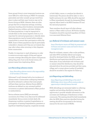 Preferred Practices for ZIthromax®Mass Drug Administration 37
or birth defect, cancer, or overdose (accidental or
intentional). The person should be taken to visit a
health institution for care. SAEs should be reported
to Pfizer immediately through the designated Pfizer
regional offices listed in the MOU between ITI and
the national programme
Team members should report all other adverse
events to Pfizer within 24 hours. All Product Quality
Complaints should be reported regardless of if there
is an associated Adverse Event.
9.11 Referral of trichiasis and cataract cases
Issue: Distribution teams will likely be presented with
trichiasis and cataract cases and need to have a
management plan
Plans for trichiasis, cataract, other ocular problems,
and other NTD morbidity referral and surgery
should be developed before the MDA, and all drug
distributors and supervisors should be aware of
these plans. If any individuals with trichiasis and/
or cataract attend the distribution, they should be
educated about the services provided and their name,
village, and a contact phone number (if available)
should be recorded in the register for follow-up.
9.12 Reporting and debriefing
Issue: Reporting and debriefing at the end of
MDA helps inform future efforts and provides an
opportunity to identify lessons learned
MDA debriefings are extremely helpful in collecting
supplies and providing distribution teams the
opportunity to provide valuable information on the
successes and challenges of distribution in their
community. The meeting should be held immediately
after the MDA. Best practices identified during the
meeting should be incorporated in the training
manual for the next round of MDAs.
Some groups living in more temporary locations are
more difficult to reach during an MDA. For example,
pastoralists and other nomadic groups travel from
place to place and their exact location may not be
known during an MDA. Likewise, there are other
groups that live in temporary settings, including
prisoners, boarding school students, internationally
displaced persons, soldiers, and street children.
For these populations, it may be impractical to
include them on the census registers. Even so, it is
important for national programmes to identify where
these populations may be located within endemic
communities to ensure their participation within the
MDA. Some of these populations may be particularly
vulnerable to disease and if they are not treated, they
may infect others when returning to their disparate
home communities.
Finally, it is important to reach all persons in order
to ensure an accurate supply of drug and capture
accurate coverage. Recording the names of all persons
taking drug, even if not in the formal census, will
prevent teams from duplicating efforts.
9.10 Recording adverse events
Issue: Recording adverse events is the responsibility
of all members of the team
Zithromax® is well tolerated with a low incidence of
adverse events. Communities undergoing treatment
should be informed in advance that some people
will have these reactions. Adverse Events (AE) for
trachoma are defined as: any untoward medical
occurrence in a patient administered a Pfizer product
or medical device.
Serious adverse events (SAE) are extremely
uncommon, but if they occur, they must be addressed
immediately. Serious events include death, life-
threatening condition, in-patient hospitalization or
prolongation of existing hospitalization, persistent or
significant disability/incapacity, congenital anomaly
 