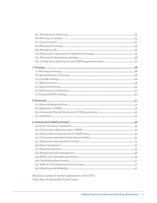 Preferred Practices for ZIthromax®Mass Drug Administration 3
	 6.5. Transparency of planning...............................................................................................................................................23
	 6.6. Planning a timetable...........................................................................................................................................................24
	 6.7. Drug movement.......................................................................................................................................................................24
	 6.8. Planning for training...........................................................................................................................................................25
	 6.9. Managing cash.......................................................................................................................................................................25
	 6.10. Planning for organization of distribution strategy.......................................................................................26
	 6.11. Planning for determining coverage..........................................................................................................................26
	 6.12. Linking micro-planning with post-MDA programme review..................................................................27
7. Training.......................................................................................................................................................... 28
	 7.1. Planning for training............................................................................................................................................................28
	 7.2. Standardization of training............................................................................................................................................28
	 7.3. Cascade training....................................................................................................................................................................28
	 7.4. Skills of trainers.......................................................................................................................................................................29
	 7.5. Supervisor training...............................................................................................................................................................29
	 7.6. Staff turnover and attrition.............................................................................................................................................30
	 7.7. Integrated NTD training...................................................................................................................................................30
8. Personnel........................................................................................................................................................31
	 8.1. Roles and Responsibilities................................................................................................................................................31
	 8.2. Supervision of MDA..............................................................................................................................................................31
	 8.3. Community Directed Intervention (CDI) programmes................................................................................32
	 8.4. Incentives....................................................................................................................................................................................32
9. Interventions (field activities)................................................................................................................33
	 9.1. Early community mobilization......................................................................................................................................33
	 9.2. Community mobilization prior to MDA.................................................................................................................33
	 9.3. Using evidence (past success in mobilization)..................................................................................................34
	 9.4. Community registration books (census books)..................................................................................................34
	 9.5. Using community registration books.......................................................................................................................34
	 9.6. Drug management...............................................................................................................................................................35
	 9.7. Observed treatment.............................................................................................................................................................35
	 9.8. Distribution point management..................................................................................................................................36
	 9.9. Mobile and vulnerable populations..........................................................................................................................36
	 9.10. Recording adverse events..............................................................................................................................................37
	 9.11. Referral of trichiasis and cataract cases..............................................................................................................37
	 9.12. Reporting and debriefing...............................................................................................................................................37
All photos courtesy of member organizations of the ICTC.
Cover: Aryc W. Mosher/The Carter Center.
 