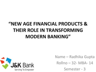 “NEW AGE FINANCIAL PRODUCTS &
THEIR ROLE IN TRANSFORMING
MODERN BANKING”
Name – Radhika Gupta
Rollno – 32- MBA- 14
Semester - 3
 