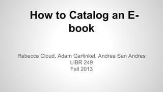 How to Catalog an E-
book
Rebecca Cloud, Adam Garfinkel, Andrea San Andres
LIBR 249
Fall 2013
 