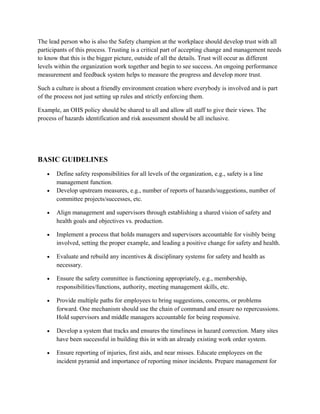 The lead person who is also the Safety champion at the workplace should develop trust with all
participants of this process. Trusting is a critical part of accepting change and management needs
to know that this is the bigger picture, outside of all the details. Trust will occur as different
levels within the organization work together and begin to see success. An ongoing performance
measurement and feedback system helps to measure the progress and develop more trust.
Such a culture is about a friendly environment creation where everybody is involved and is part
of the process not just setting up rules and strictly enforcing them.
Example, an OHS policy should be shared to all and allow all staff to give their views. The
process of hazards identification and risk assessment should be all inclusive.
BASIC GUIDELINES
• Define safety responsibilities for all levels of the organization, e.g., safety is a line
management function.
• Develop upstream measures, e.g., number of reports of hazards/suggestions, number of
committee projects/successes, etc.
• Align management and supervisors through establishing a shared vision of safety and
health goals and objectives vs. production.
• Implement a process that holds managers and supervisors accountable for visibly being
involved, setting the proper example, and leading a positive change for safety and health.
• Evaluate and rebuild any incentives & disciplinary systems for safety and health as
necessary.
• Ensure the safety committee is functioning appropriately, e.g., membership,
responsibilities/functions, authority, meeting management skills, etc.
• Provide multiple paths for employees to bring suggestions, concerns, or problems
forward. One mechanism should use the chain of command and ensure no repercussions.
Hold supervisors and middle managers accountable for being responsive.
• Develop a system that tracks and ensures the timeliness in hazard correction. Many sites
have been successful in building this in with an already existing work order system.
• Ensure reporting of injuries, first aids, and near misses. Educate employees on the
incident pyramid and importance of reporting minor incidents. Prepare management for
 