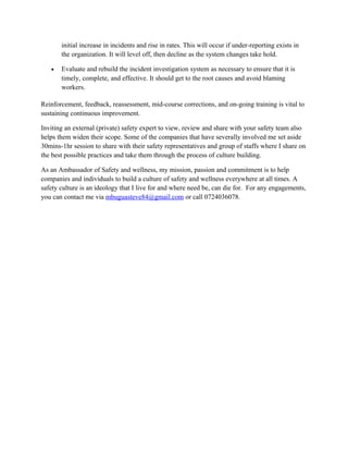 initial increase in incidents and rise in rates. This will occur if under-reporting exists in
the organization. It will level off, then decline as the system changes take hold.
• Evaluate and rebuild the incident investigation system as necessary to ensure that it is
timely, complete, and effective. It should get to the root causes and avoid blaming
workers.
Reinforcement, feedback, reassessment, mid-course corrections, and on-going training is vital to
sustaining continuous improvement.
Inviting an external (private) safety expert to view, review and share with your safety team also
helps them widen their scope. Some of the companies that have severally involved me set aside
30mins-1hr session to share with their safety representatives and group of staffs where I share on
the best possible practices and take them through the process of culture building.
As an Ambassador of Safety and wellness, my mission, passion and commitment is to help
companies and individuals to build a culture of safety and wellness everywhere at all times. A
safety culture is an ideology that I live for and where need be, can die for. For any engagements,
you can contact me via mbuguasteve84@gmail.com or call 0724036078.
 