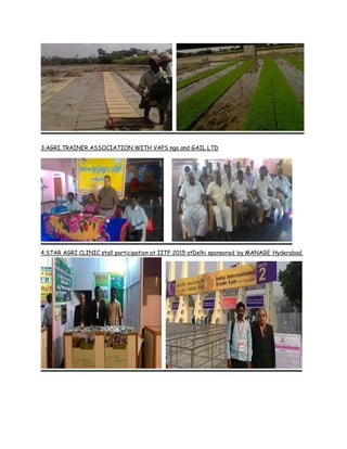 3.AGRI.TRAINER ASSOCIATION WITH VAPS ngo and GAIL LTD
4.STAR AGRI CLINIC stall participation at IITF 2015 atDelhi sponsored by MANAGE Hyderabad.
 
