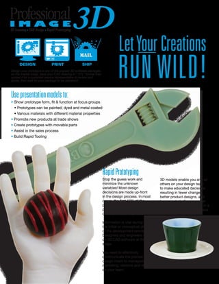LetYourCreations
RUN WILD!
Usepresentationmodelsto:
• Show prototype form, fit & function at focus groups
• Prototypes can be painted, dyed and metal coated
• Various materals with different material properties
• Promote new products at trade shows
• Create prototypes with movable parts
• Assist in the sales process
• Build Rapid Tooling
RapidPrototyping
Stop the guess work and
minimize the unknown
variables! Most design
decisions are made up-front
in the design process. In most
cases, the first 10% of the
product development
process affects about 80%
of the products total cost.
Information is vital during
the initial or conceptual phase
of the development process.
Designers and engineers rely
on 3D CAD software at this
stage.
You need to effectively
communicate the precise
design intent to management,
marketing, vendors and others
on your team.
3D models enable you and all
others on your design team
to make educated decisions
resulting in fewer changes,
better product designs, and
lower costs to the consumer
giving you a valuable edge in a
very competitive market place.
3D Scanning · CAD Design · Rapid Prototyping
Design your prototype in any of the popular 3D software packages
on the market today. Save your CAD drawing in “.STL” format then
upload it for a customer service representative to review and
quote, then wait for your package to be delivered!
 