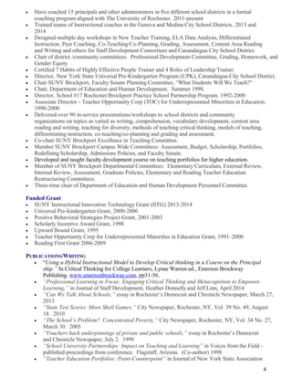 • Have coached 15 principals and other administrators in five different school districts in a formal
coaching program aligned with The University of Rochester. 2011-present
• Trained teams of Instructional coaches in the Geneva and Medina City School Districts. 2013 and
2014
• Designed multiple day workshops in New Teacher Training, ELA Data Analysis, Differentiated
Instruction, Peer Coaching, Co-Teaching/Co-Planning, Grading, Assessment, Content Area Reading
and Writing and others for Staff Development Consortium and Canandaigua City School District.
• Chair of district /community committees: Professional Development Committee, Grading, Homework, and
Gender Equity
• Certified 7 Habits of Highly Effective People Trainer and 4 Roles of Leadership Trainer.
• Director, New York State Universal Pre-Kindergarten Program (UPK), Canandaigua City School District.
• Chair SUNY Brockport, Faculty Senate Planning Committee, “What Students Will We Teach?”
• Chair, Department of Education and Human Development. Summer 1998.
• Director, School #17 Rochester/Brockport Practice School Partnership Program. 1992-2000
• Associate Director - Teacher Opportunity Corp (TOC) for Underrepresented Minorities in Education.
1990-2000
• Delivered over 90 in-service presentations/workshops to school districts and community
organizations on topics as varied as writing, comprehension, vocabulary development, content area
reading and writing, teaching for diversity, methods of teaching critical thinking, models of teaching,
differentiating instruction, co-teaching/co-planning and grading and assessment.
• Co-chair SUNY Brockport Excellence in Teaching Committee.
• Member SUNY Brockport Campus Wide Committees: Assessment, Budget, Scholarship, Portfolios,
Redefining Scholarship, Admissions Policies, and Faculty Senate.
• Developed and taught faculty development course on teaching portfolios for higher education.
• Member of SUNY Brockport Departmental Committees: Elementary Curriculum, External Review,
Internal Review, Assessment, Graduate Policies, Elementary and Reading Teacher Education
Restructuring Committees.
• Three-time chair of Department of Education and Human Development Personnel Committee.
Funded Grant
• SUNY Instructional Innovation Technology Grant (IITG) 2013-2014
• Universal Pre-kindergarten Grant, 2000-2006
• Positive Behavioral Strategies Project Grant, 2001-2003
• Scholarly Incentive Award Grant, 1998
• Upward Bound Grant, 1995
• Teacher Opportunity Corp for Underrepresented Minorities in Education Grant, 1991–2000
• Reading First Grant 2006-2009
PUBLICATIONS/WRITING
• “Using a Hybrid Instructional Model to Develop Critical thinking in a Course on the Principal
ship.” In Critical Thinking for College Learners, Lynae Warren ed., Emerson Brockway
Publishing. www.emersonbrockway.com, pp31-56.
• “Professional Learning in Focus: Engaging Critical Thinking and Metacognition to Empower
Learning,” in Journal of Staff Development, Heather Donnelly and Jeff Linn, April 2014
• “Can We Talk About Schools,” essay in Rochester’s Democrat and Chronicle Newspaper, March 27,
2013
• “State Test Scores: More Shell Games,” City Newspaper, Rochester, NY, Vol. 39 No. 49, August
18. 2010
• “The School’s Problem? Concentrated Poverty,” City Newspaper, Rochester, NY, Vol. 34 No. 27,
March 30. 2005
• “Vouchers hack underpinnings of private and public schools,” essay in Rochester’s Democrat
and Chronicle Newspaper, July 2. 1999
• “School University Partnerships: Impact on Teaching and Learning” in Voices from the Field -
published proceedings from conference. Flagstaff, Arizona. (Co-author) 1998
• “Teacher Education Portfolios: Point-Counterpoint” in Journal of New York State Association
4
 