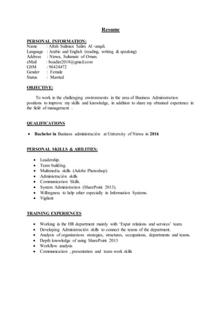 Resume
PERSONAL INFORMATION:
Name : Afrah Suliman Salim Al -anqdi.
Language : Arabic and English (reading, writing & speaking)
Address : Nizwa, Sultanate of Oman.
eMail : boadier2018@gmail.com
GSM : 96424472
Gender : Female
Status : Married
OBJECTIVE:
To work in the challenging environments in the area of Business Administration
positions to improve my skills and knowledge, in addition to share my obtained experience in
the field of management .
QUALIFICATIONS
 Bachelor in Business administración at University of Nizwa in 2016
PERSONAL SKILLS & ABILITIES:
 Leadership.
 Team building.
 Multimedia skills (Adobe Photoshop).
 Administración skills
 Communication Skills.
 System Administration (SharePoint 2013).
 Willingness to help other especially in Information Systems.
 Vigilant
TRAINING EXPERIENCES
 Working in the HR department mainly with ‘Expat relations and services’ team.
 Developing Administración skills to connect the teams of the department.
 Analysis of organizations strategies, structures, occupations, departments and teams.
 Depth knowledge of using SharePoint 2013
 Workflow analysis
 Communication , presentation and team work skills
 