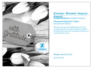Zimmer Biomet Impact
AwardCongratulations: Nathalie Leloutre
Demonstrating Our Value:
One Zimmer Biomet
Thank you for your thoughtful approach and
winning attitude. Your self motivation and high
standards guarantee the successful completion of
everything that we do.
From: Mirella Sarkis
02/10/2016
 