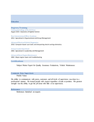 Education
Degrees/Training
CommunityCollege of the Air Force
August 2014| Associates of Applied Science
Non-Commissioned Officer Academy
2012| Specialized in Organizational and Group Management
Advanced Electrical Vehicle Diagnostics
2010| Computer-based scan tools and interpreting electric wiring schematics
Airman Leadership School
2002| Specialized in Leadership and Management
Advanced Diesel Engine Maintenance
2002| Major engine repair and troubleshooting
Certifications
Subject Matter Expert for Quality Assurance Evaluations, Vehicle Maintenance
Comments from Supervisors
Patrick Vance
His ability to communicate with peers, customers and all levels of supervision was done in a
professional manner. He treated people with respect regardless of rank or position. His greatest
strength was the ability to get the job done with little or no supervision.
References
References furnished on request.
 
