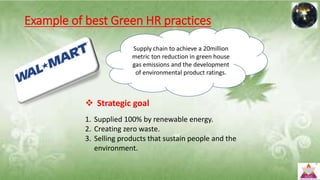 Example of best Green HR practices
 Strategic goal
1. Supplied 100% by renewable energy.
2. Creating zero waste.
3. Selling products that sustain people and the
environment.
Supply chain to achieve a 20million
metric ton reduction in green house
gas emissions and the development
of environmental product ratings.
 