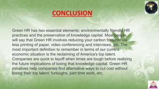 CONCLUSION
Green HR has two essential elements: environmentally friendly HR
practices and the preservation of knowledge capital. Most people
will say that Green HR involves reducing your carbon footprint via
less printing of paper, video conferencing and interviews, etc. The
most important definition to remember in terms of our current
economic situation is the reclaiming of America's top talent.
Companies are quick to layoff when times are tough before realizing
the future implications of losing that knowledge capital. Green HR
initiatives help companies find alternative ways to cut cost without
losing their top talent; furloughs, part time work, etc.
 