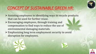 CONCEPT OF SUSTAINABLE GREEN HR:
 Assisting employees in identifying ways to recycle products
that can be used for further reuse.
 Encouraging employees, through training and
compensation to find ways to reduce the use of
environmental damaging materials.
 Emphasizing long term employment security to avoid
disruption for employees.
 
