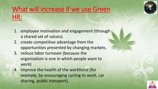 What will increase if we use Green
HR:
1. employee motivation and engagement (through
a shared set of values).
2. create competitive advantage from the
opportunities presented by changing markets.
3. reduce labor turnover (because the
organization is one in which people want to
work)
4. improve the health of the workforce (for
example, by encouraging cycling to work, car
sharing, public transport).
 