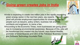 Going green creates jobs in India
India is expecting to create one million jobs in the rapidly expanding
green energy sector in the next two years, say experts. These ―green
jobs‖ will provide employment opportunities for diverse groups of
people such as lawyers, policy writers, business risk analysts,
architects and engineers, to name a few.
According to the Economic Times, more businesses are going green
due to increasing environmental awareness. Because of this, jobs will
be transformed and created into the future‖, says Kamal Meattle,
promoter of GreenSpaces and CEO of the Paharpur Business Centre
and Software Technology Incubator Park.
 