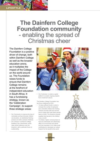 DAINFERN
12
LIFESTYLE
The Dainfern College
Foundation community
- enabling the spread of
Christmas cheer
•	 Our Community: to improve the lives of
vulnerable and less fortunate children
via education, an established feeding
scheme and other outreach initiatives.
•	 Our Campus: to enhance College
facilities to be a benchmark, world-
class school reference over the
long term, with a particular focus on
sustainability.
The Dainfern College
Foundation is a positive
driver of change, both
within Dainfern College
as well as the broader
education arena,
as it multiplies the
impact of the College
on the world around
us. The Foundation
raises funds to
ensure that Dainfern
College remains
at the forefront of
independent education
in South Africa. It
has a fundraising
strategy, known as
the ‘Celebration
Campaign’, to support
three strategic areas:
•	 Our Continuity: to create a capital
platform to sustain ongoing projects
from investment returns.
The Dainfern College Foundation has
two focus initiatives for 2016:
•	 To raise sufficient funds in order to
increase the number of orphaned
and vulnerable children the Feeding
Scheme provides with food parcels
and to supply them with these parcels
twice a month. The Scheme currently
supplies food parcels to the children
once a month.
•	 To initiate a higher consciousness on
how we (individually and collectively)
affect our environment and planet
and how important it is to make small
contributions to decrease our carbon
footprint for the benefit of the world.
 