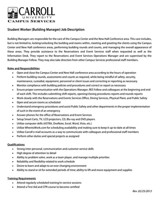 Student Worker (Building Manager) Job Description
Building Managers are responsible for the care of the Campus Center and the New Hall Conference area. This care includes,
but is not limited to, locking/unlocking the building and rooms within, meeting and greeting the clients using the Campus
Center and New Hall conference areas, performing building rounds and counts, and managing the overall appearance of
these areas. They provide assistance to the Reservations and Event Services staff when requested as well as the
Information Desk. They report to the Reservations and Event Services Operations Manager and are supervised by the
Building Manager Fellow. They may also take direction from other Campus Services professional staff members.
Roles and Responsibilities
• Open and close the Campus Center and New Hall conference area according to the hours of operation
• Perform building rounds, assessments and counts as required, while being mindful of safety, security,
maintenance, custodial, equipment, personnel or client issues and correcting or reporting as necessary
• Monitor compliance with building policies and procedures and correct or report as necessary
• Ensure proper communication with the Operations Manager, RES Fellow and colleagues at the beginning and end
of each shift. This includes submitting shift reports, opening/closing procedures reports and rounds reports
• Work closely with the Reservations and Events Services Office, Dining Services, Physical Plant, and Public Safety
• Open and secure rooms as scheduled
• Understand emergency procedures and assist Public Safety and other departments in the proper implementation
of such in the event of an emergency
• Answer phones for the office of Reservations and Event Services
• Setup Smart Carts, TV, LCD projectors, CD, Blu-ray and DVD players
• Utilize computer skills (ASTRA, OneNote, Excel, Word, Visio, etc.)
• Utilize WhentoWork.com for scheduling availability and making sure to keep it up-to-date at all times
• Utilize Carroll e-mail accounts as a way to communicate with colleagues and professional staff members
• Perform other duties and special projects as assigned
Qualifications
• Strong inter-personal, communication and customer service skills
• High degree of attention to detail
• Ability to problem solve, work as a team player, and manage multiple priorities
• Reliability and flexibility related to work schedule
• Desire to learn and adapt to an ever changing environment
• Ability to stand or sit for extended periods of time; ability to lift and move equipment and supplies
Training Requirements
• Attend regularly scheduled training/in-service sessions
• Attend a First Aid and CPR course to become certified
Rev. 02/25/2013
 