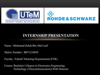 INTERNSHIP PRESENTATION
Name : Mohamad Zuhdi Bin Abd Latif
Matrix Number : B071210058
Faculty : Fakulti Teknologi Kejuruteraan (FTK)
Course: Bachelor’s Degree in Electronics Engineering
Technology (Telecommunications) With Honours
 