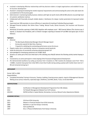 • Involved in developing effective relationships with key decision-makers in target organizations and establish tie-ups
for business development
• Assisted in analyzing & reviewing the market response/ requirements and communicating the same to the sales teams for
accomplishment of the business goals
• Administered in maintaining healthy business relations with high net worth clients (HNI & NRI) wherein ensured high level
of customer satisfaction matrices
• Collaborated with financially strong & reliable dealers / distributors for deeper market penetration & improved market
share
• Supervised over 300 associates to ensure efficiency in operations & meeting of individual & group targets
• Managed financial products like Online Share Trading, Mutual Funds, Demat Accounts, Life Insurance and Structure
Products
• Monitored 19 branches spanning in Delhi/ NCR, Rajasthan with employee count ~ 400 Financial Advisor (The structure was 3
layered, 11 Assistant Vice Presidents; with 2-3 Branch managers reporting to Assistant VP and BMs had typical span of 10-15
Advisors)
Highlights:
• Attained:
o The Best Equity Relationship Manager/ Branch Manager Award
o Consecutive awards for Best Area- Revenue.
o 7 Awards for exhibiting the outstanding performance across the tenure
• Played a stellar role in contributing revenue in companies overall equity biz
• Holds the distinction of consistently achieving substantial growth YoY
• Acknowledged for developing substantial size of NBFC Book
• Served as an active part of the Core initial team of IIFL ebroking since May'02 wherein the Ebroking activity started shaping in
2002
• Functioned as an active participant in initial shaping of the Processes & Organisational Development
• IIFL Demonstrated excellence by scaling up business from 5 locations to 750+ locations & employee count from ~50 to
>15000+; Customer base grew from initial 500 to more than 8 Lakhs during scaling up phase with market share risen to 7-
8% and remained among top 3
ARTICLESHIP
Period: 1997 to 2000
Responsibilities:
• Completed Articleship Training in Accounts, Taxation, Auditing, Covering various aspects, reports of Management Decision
Making across various Industries, especially Sugar, Distilleries, Jute Mills, Banks, Trusts, Iron & Steel Mills
CERTIFICATIONS
2013 Certification in Management Development Programme from IIM, Kolkata
2012 FLIP Wealth Management Module from FLIP Institute.
2013/14 NCFM Certified in Capital Market, Derivatives, Currency, Mutual Funds, Depositories Module
ACADEMIC DETAILS
2013 CFA from ICFAI University
2013 Masters in Financial Analysis from ICFAI University
2000 Bachelors in Law from Kanpur University
2000 Semi-qualified CA.
1997 B.Sc. in Physics & Mathematics from Kanpur University
 