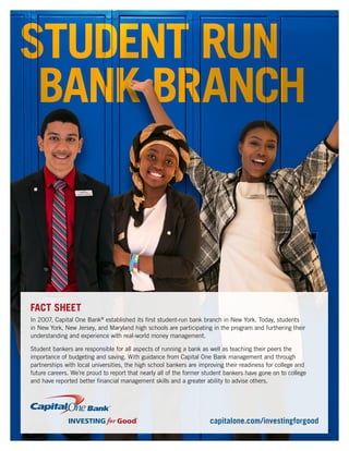 In 2007, Capital One Bank®
established its first student-run bank branch in New York. Today, students
in New York, New Jersey, and Maryland high schools are participating in the program and furthering their
understanding and experience with real-world money management.
Student bankers are responsible for all aspects of running a bank as well as teaching their peers the
importance of budgeting and saving. With guidance from Capital One Bank management and through
partnerships with local universities, the high school bankers are improving their readiness for college and
future careers. We’re proud to report that nearly all of the former student bankers have gone on to college
and have reported better financial management skills and a greater ability to advise others.
FACT SHEET
capitalone.com/investingforgood
 