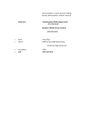 Assist students in career decision making.
General Administration. Student advisory
Reference : Nomthandazo Msibi (Supervisor)
073 554 4429
Busisiwe Molefe (Team Leader)
074 273 3371
• Name : Pam Pillay
• School : Athlone boys High School (was)
Northview High School (is)
• Occupation : HOD
• Cell : 083 320 3015
 