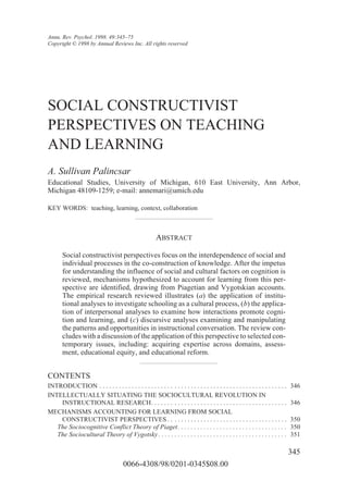 Annu. Rev. Psychol. 1998. 49:345–75
Copyright © 1998 by Annual Reviews Inc. All rights reserved




SOCIAL CONSTRUCTIVIST
PERSPECTIVES ON TEACHING
AND LEARNING
A. Sullivan Palincsar
Educational Studies, University of Michigan, 610 East University, Ann Arbor,
Michigan 48109-1259; e-mail: annemari@umich.edu

KEY WORDS: teaching, learning, context, collaboration



                                                         ABSTRACT

       Social constructivist perspectives focus on the interdependence of social and
       individual processes in the co-construction of knowledge. After the impetus
       for understanding the influence of social and cultural factors on cognition is
       reviewed, mechanisms hypothesized to account for learning from this per-
       spective are identified, drawing from Piagetian and Vygotskian accounts.
       The empirical research reviewed illustrates (a) the application of institu-
       tional analyses to investigate schooling as a cultural process, (b) the applica-
       tion of interpersonal analyses to examine how interactions promote cogni-
       tion and learning, and (c) discursive analyses examining and manipulating
       the patterns and opportunities in instructional conversation. The review con-
       cludes with a discussion of the application of this perspective to selected con-
       temporary issues, including: acquiring expertise across domains, assess-
       ment, educational equity, and educational reform.


CONTENTS
INTRODUCTION . . . . . . . . . . . . . . . . . . . . . . . . . . . . . . . . . . . . . . . . . . . . . . . . . . . . . . . . . .   346
INTELLECTUALLY SITUATING THE SOCIOCULTURAL REVOLUTION IN
    INSTRUCTIONAL RESEARCH. . . . . . . . . . . . . . . . . . . . . . . . . . . . . . . . . . . . . . . . . .                      346
MECHANISMS ACCOUNTING FOR LEARNING FROM SOCIAL
    CONSTRUCTIVIST PERSPECTIVES . . . . . . . . . . . . . . . . . . . . . . . . . . . . . . . . . . . . .                          350
   The Sociocognitive Conflict Theory of Piaget . . . . . . . . . . . . . . . . . . . . . . . . . . . . . . . . . .                350
   The Sociocultural Theory of Vygotsky . . . . . . . . . . . . . . . . . . . . . . . . . . . . . . . . . . . . . . . .            351

                                                                                                                                   345
                                        0066-4308/98/0201-0345$08.00
 