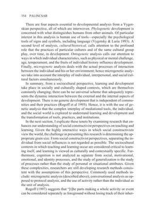 354   PALINCSAR

   There are four aspects essential to developmental analysis from a Vygot-
skian perspective, all of which are interwoven. Phylogenetic development is
concerned with what distinguishes humans from other animals. Of particular
interest in this analysis is human use of tools—especially the psychological
tools of signs and symbols, including language (Vygotsky & Luria 1993). A
second level of analysis, cultural/historical, calls attention to the profound
role that the practices of particular cultures and of the same cultural group
play, over time, in development. Ontogenetic analysis calls our attention to
ways in which individual characteristics, such as physical or mental challenge,
age, temperament, and the fruits of individual history influence development.
Finally, microgenetic analysis deals with the actual processes of interaction
between the individual and his or her environment; hence microgenetic analy-
ses take into account the interplay of individual, interpersonal, and social/cul-
tural factors simultaneously.
   In summary, from a sociocultural perspective, learning and development
take place in socially and culturally shaped contexts, which are themselves
constantly changing; there can be no universal scheme that adequately repre-
sents the dynamic interaction between the external and the internal aspects of
development. There is no generic development that is independent of commu-
nities and their practices (Rogoff et al 1995). Hence, it is with the use of ge-
netic analysis that the complex interplay of mediational tools, the individual,
and the social world is explored to understand learning and development and
the transformation of tools, practices, and institutions.
   In the next section, I explicate these tenets by examining research that en-
hances our understanding of social constructivist perspectives on teaching and
learning. Given the highly interactive ways in which social constructivists
view the world, the challenge in presenting this research is determining the ap-
propriate grain size. From social constructivist perspectives, separating the in-
dividual from social influences is not regarded as possible. The sociocultural
contexts in which teaching and learning occur are considered critical to learn-
ing itself, and learning is viewed as culturally and contextually specific. Fur-
thermore, cognition is not analyzed as separate from social, motivational,
emotional, and identity processes, and the study of generalization is the study
of processes rather than the study of personal or situational attributes. Given
these complexities, researchers are still developing research methods consis-
tent with the assumptions of this perspective. Commonly used methods in-
clude: microgenetic analysis (described above), conversational analysis as op-
posed to protocol analysis, and the use of activity rather than the individual as
the unit of analysis.
   Rogoff (1997) suggests that “[t]he parts making a whole activity or event
can be considered separately as foreground without losing track of their inher-
 