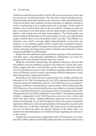 356   PALINCSAR

children recruited from two public schools. One was an innovative school, and
the second was a traditional school. The innovative school included activity-
based learning, parent participation in the classroom, adult and child direction
of the lesson plans, and a problem-solving curriculum. In addition, learning to
work in small groups was an explicit part of the curriculum. Twelve pairs of
children were recruited from each of the two schools. Working in same-sex
pairs, consisting of one third grader and one fourth grader, the children com-
pleted a card sorting task and three math problems. The fourth grader was
asked to help the third grader to solve each problem in such a way that the third
grader would be able to solve the problem alone over time. The children’s in-
teractions were rated to provide global characterizations of prevalent ap-
proaches to (a) working together (which ranged from nonshared decision-
making to working together through consensus), and (b) providing guidance
(such as quizzing, directing actions with no rationale, pure instruction, and in-
struction embedded in collaboration).
    Dyads from the traditional school used more quizzing in their interactions
with their tutees, and instruction embedded in collaboration was more fre-
quently used by the children from the innovative school.
    While the researchers acknowledge the problems inherent in the fact that
the children were not randomly assigned to the innovative school, they none-
theless suggest that their work provides useful evidence about how schools
must be considered not just in terms of different teaching methods but also in
terms of different cultural systems, representing different educational, social,
and communicative norms and priorities.
    Research on The Fifth Dimension conducted by Cole, Griffin, and their col-
laborators (Cole 1996, Nicolopoulou & Cole 1993) examined institutional and
cultural contexts for collaborative activity. The Fifth Dimension is a computer-
ized play-world that is constituted by a system of rules. When children join the
Fifth Dimension, they are provided the rules and embark on a journey through
a maze of problems that involve increasing mastery of a sequence of activities.
Nicolopoulou & Cole (1993) conducted “cross cultural” research investigating
children’s engagement in the Fifth Dimension across two sites: a Boys and
Girls Club and a library. Striking differences observed in the cultures (e.g.
norms for interacting, use of time and space) of these two contexts resulted in
significant differences in the amount and kinds of learning that occurred in the
Fifth Dimension. In the Boys and Girls Club, there was no overall growth in
the level at which the game was played, whereas in the library there was
marked and sustained progress as shared knowledge regarding the game grew
in that context.
    Another line of research has examined the culture of classrooms. For exam-
ple, Roth (1996) studied a fourth/fifth grade classroom in which children were
 