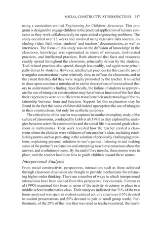SOCIAL CONSTRUCTIVIST PERSPECTIVES                357

using a curriculum entitled Engineering for Children: Structures. This pro-
gram is designed to engage children in the practical application of science con-
cepts as they work collaboratively on open-ended engineering problems. The
study occurred over 13 weeks and involved using extensive data sources, in-
cluding video, field notes, students’ and teachers’ documentation, as well as
interviews. The focus of this study was on the diffusion of knowledge in the
classroom; knowledge was represented in terms of resources, tool-related
practices, and intellectual practices. Roth observed that facts and resources
readily spread throughout the classroom, principally driven by the students.
Tool-related practices also spread, though less readily, and again were princi-
pally driven by students. However, intellectual practices (in this case the use of
triangular constructions) were relatively slow to suffuse the classroom, and to
the extent that they did they were largely promoted by the teacher. It is useful
to draw upon constructs introduced in earlier descriptions of sociocultural the-
ory to understand this finding. Specifically, the failure of students to appropri-
ate the use of triangular constructions may have been a function of the fact that
their experiences were not sufficient to transform their understanding of the re-
lationship between form and function. Support for this explanation may be
found in the fact that some children did indeed appropriate the use of triangles
in their constructions, but only for aesthetic purposes.
    The critical role of the teacher was captured in another exemplary study of the
culture of classrooms, conducted by Cobb et al (1991) as they explored the analo-
gies between scientific communities and the social life in a second grade class-
room in mathematics. Their work revealed how the teacher created a class-
room where the children were validators of one another’s ideas, including estab-
lishing norms such as persisting in the solution of personally challenging prob-
lems, explaining personal solutions to one’s partner, listening to and making
sense of the partner’s explanation and attempting to achieve consensus about the
answer, and a solution process. By the end of five months, these norms were in
place, and the teacher had to do less to guide children toward these norms.
Interpersonal Analyses
From social constructivist perspectives, interactions such as those achieved
through classroom discussion are thought to provide mechanisms for enhanc-
ing higher-order thinking. There are a number of ways in which interpersonal
interactions have been studied from this perspective. For example, Forman et
al (1995) examined this issue in terms of the activity structures in place in a
middle school mathematics class. Their analyses indicated that 71% of the two
hours analyzed was spent in student-centered activity structures (15% devoted
to student presentations and 55% devoted to pair or small group work). Fur-
thermore, of the 29% of the time that was rated as teacher-centered, the teach-
 