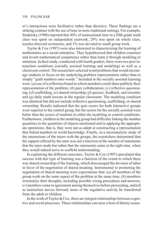 358   PALINCSAR

er’s interactions were facilitative rather than directive. These findings are a
striking contrast with the use of time in more traditional settings. For example,
Stodolsky (1988) reported that 40% of instructional time in a fifth grade math
class was spent on independent seatwork, 29% was spent on whole class,
teacher-directed recitations, and 1% was devoted to small group work.
    Taylor & Cox (1997) were also interested in characterizing the learning of
mathematics as a social enterprise. They hypothesized that children construct
and invent mathematical competence rather than learn it through modeling or
imitation. In their study, conducted with fourth graders, there were two peer in-
teraction conditions (socially assisted learning and modeling) as well as a
classroom control. The researchers selected word problems that would encour-
age students to focus on the underlying problem representation rather than to
simply “graft numbers onto words.” Included in the socially assisted learning
were: (a) use of a reflection board in which members could share publicly their
representation of the problem; (b) peer collaboration; (c) reflective question-
ing; (d) scaffolding; (e) shared ownership; (f) quizzes, feedback, and rewards;
and (g) daily math lessons in the regular classroom. The modeling condition
was identical but did not include reflective questioning, scaffolding, or shared
ownership. Results indicated that the quiz scores for both interactive groups
were superior to the control group, but the scores for the socially assisted were
better than the scores of students in either the modeling or control conditions.
Furthermore, children in the modeling group had difficulty linking the number
quantities to the quantities of objects mentioned and in applying the appropri-
ate operations; that is, they were not as adept at constructing a representation
that linked numbers to world knowledge. Finally, in a microanalytic study of
the interactions of the tutors with the groups, the researchers determined that
the support offered by the tutor was not a function of the number of statements
that the tutor made but rather that the statements came at the right time, when
they would indeed serve to scaffold understanding.
    In explaining the different outcomes, Taylor & Cox (1997) speculated that
success with this type of learning was a function of the extent to which there
was shared ownership of the learning, which discouraged the division of labor
in favor of the negotiation of shared meaning. Instrumental to promoting the
negotiation of shared meaning were expectations that: (a) all members of the
group work on the same aspect of the problem at the same time, (b) members
externalize their thoughts, including possible wrong procedures and answers,
(c) members come to agreement among themselves before proceeding, and (d)
as instruction moves forward, more of the regulative activity be transferred
from the adult to children.
    In the work of Taylor & Cox, there are integral relationships between cogni-
tive and social processes. These relationships can raise a host of thorny issues.
 