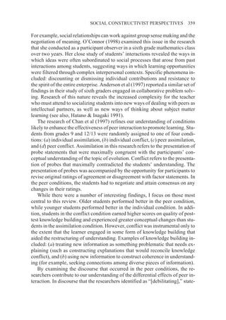 SOCIAL CONSTRUCTIVIST PERSPECTIVES                359

For example, social relationships can work against group sense making and the
negotiation of meaning. O’Connor (1998) examined this issue in the research
that she conducted as a participant observer in a sixth grade mathematics class
over two years. Her close study of students’ interactions revealed the ways in
which ideas were often subordinated to social processes that arose from past
interactions among students, suggesting ways in which learning opportunities
were filtered through complex interpersonal contexts. Specific phenomena in-
cluded: discounting or dismissing individual contributions and resistance to
the spirit of the entire enterprise. Anderson et al (1997) reported a similar set of
findings in their study of sixth graders engaged in collaborative problem solv-
ing. Research of this nature reveals the increased complexity for the teacher
who must attend to socializing students into new ways of dealing with peers as
intellectual partners, as well as new ways of thinking about subject matter
learning (see also, Hatano & Inagaki 1991).
   The research of Chan et al (1997) refines our understanding of conditions
likely to enhance the effectiveness of peer interaction to promote learning. Stu-
dents from grades 9 and 12/13 were randomly assigned to one of four condi-
tions: (a) individual assimilation, (b) individual conflict, (c) peer assimilation,
and (d) peer conflict. Assimilation in this research refers to the presentation of
probe statements that were maximally congruent with the participants’ con-
ceptual understanding of the topic of evolution. Conflict refers to the presenta-
tion of probes that maximally contradicted the students’ understanding. The
presentation of probes was accompanied by the opportunity for participants to
revise original ratings of agreement or disagreement with factor statements. In
the peer conditions, the students had to negotiate and attain consensus on any
changes in their ratings.
   While there were a number of interesting findings, I focus on those most
central to this review. Older students performed better in the peer condition,
while younger students performed better in the individual condition. In addi-
tion, students in the conflict condition earned higher scores on quality of post-
test knowledge building and experienced greater conceptual changes than stu-
dents in the assimilation condition. However, conflict was instrumental only to
the extent that the learner engaged in some form of knowledge building that
aided the restructuring of understanding. Examples of knowledge building in-
cluded: (a) treating new information as something problematic that needs ex-
plaining (such as constructing explanations that would reconcile knowledge
conflict), and (b) using new information to construct coherence in understand-
ing (for example, seeking connections among diverse pieces of information).
   By examining the discourse that occurred in the peer conditions, the re-
searchers contribute to our understanding of the differential effects of peer in-
teraction. In discourse that the researchers identified as “[debilitating],” state-
 