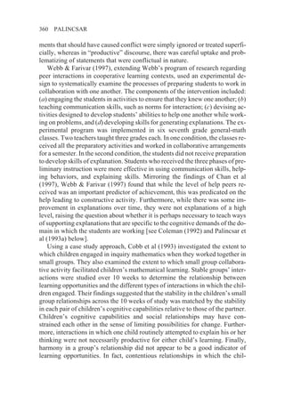 360   PALINCSAR

ments that should have caused conflict were simply ignored or treated superfi-
cially, whereas in “productive” discourse, there was careful uptake and prob-
lematizing of statements that were conflictual in nature.
    Webb & Farivar (1997), extending Webb’s program of research regarding
peer interactions in cooperative learning contexts, used an experimental de-
sign to systematically examine the processes of preparing students to work in
collaboration with one another. The components of the intervention included:
(a) engaging the students in activities to ensure that they knew one another; (b)
teaching communication skills, such as norms for interaction; (c) devising ac-
tivities designed to develop students’ abilities to help one another while work-
ing on problems, and (d) developing skills for generating explanations. The ex-
perimental program was implemented in six seventh grade general-math
classes. Two teachers taught three grades each. In one condition, the classes re-
ceived all the preparatory activities and worked in collaborative arrangements
for a semester. In the second condition, the students did not receive preparation
to develop skills of explanation. Students who received the three phases of pre-
liminary instruction were more effective in using communication skills, help-
ing behaviors, and explaining skills. Mirroring the findings of Chan et al
(1997), Webb & Farivar (1997) found that while the level of help peers re-
ceived was an important predictor of achievement, this was predicated on the
help leading to constructive activity. Furthermore, while there was some im-
provement in explanations over time, they were not explanations of a high
level, raising the question about whether it is perhaps necessary to teach ways
of supporting explanations that are specific to the cognitive demands of the do-
main in which the students are working [see Coleman (1992) and Palincsar et
al (1993a) below].
    Using a case study approach, Cobb et al (1993) investigated the extent to
which children engaged in inquiry mathematics when they worked together in
small groups. They also examined the extent to which small group collabora-
tive activity facilitated children’s mathematical learning. Stable groups’ inter-
actions were studied over 10 weeks to determine the relationship between
learning opportunities and the different types of interactions in which the chil-
dren engaged. Their findings suggested that the stability in the children’s small
group relationships across the 10 weeks of study was matched by the stability
in each pair of children’s cognitive capabilities relative to those of the partner.
Children’s cognitive capabilities and social relationships may have con-
strained each other in the sense of limiting possibilities for change. Further-
more, interactions in which one child routinely attempted to explain his or her
thinking were not necessarily productive for either child’s learning. Finally,
harmony in a group’s relationship did not appear to be a good indicator of
learning opportunities. In fact, contentious relationships in which the chil-
 