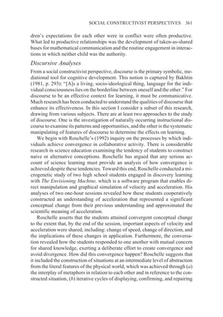 SOCIAL CONSTRUCTIVIST PERSPECTIVES               361

dren’s expectations for each other were in conflict were often productive.
What led to productive relationships was the development of taken-as-shared
bases for mathematical communication and the routine engagement in interac-
tions in which neither child was the authority.
Discursive Analyses
From a social constructivist perspective, discourse is the primary symbolic, me-
diational tool for cognitive development. This notion is captured by Bakhtin
(1981, p. 293): “[A]s a living, socio-ideological thing, language for the indi-
vidual consciousness lies on the borderline between oneself and the other.” For
discourse to be an effective context for learning, it must be communicative.
Much research has been conducted to understand the qualities of discourse that
enhance its effectiveness. In this section I consider a subset of this research,
drawing from various subjects. There are at least two approaches to the study
of discourse. One is the investigation of naturally occurring instructional dis-
course to examine its patterns and opportunities, and the other is the systematic
manipulating of features of discourse to determine the effects on learning.
    We begin with Roschelle’s (1992) inquiry on the processes by which indi-
viduals achieve convergence in collaborative activity. There is considerable
research in science education examining the tendency of students to construct
naive or alternative conceptions. Roschelle has argued that any serious ac-
count of science learning must provide an analysis of how convergence is
achieved despite these tendencies. Toward this end, Roschelle conducted a mi-
crogenetic study of two high school students engaged in discovery learning
with The Envisioning Machine, which is a software program that enables di-
rect manipulation and graphical simulation of velocity and acceleration. His
analyses of two one-hour sessions revealed how these students cooperatively
constructed an understanding of acceleration that represented a significant
conceptual change from their previous understanding and approximated the
scientific meaning of acceleration.
    Roschelle asserts that the students attained convergent conceptual change
to the extent that, by the end of the session, important aspects of velocity and
acceleration were shared, including: change of speed, change of direction, and
the implications of these changes in application. Furthermore, the conversa-
tion revealed how the students responded to one another with mutual concern
for shared knowledge, exerting a deliberate effort to create convergence and
avoid divergence. How did this convergence happen? Roschelle suggests that
it included the construction of situations at an intermediate level of abstraction
from the literal features of the physical world, which was achieved through (a)
the interplay of metaphors in relation to each other and in reference to the con-
structed situation, (b) iterative cycles of displaying, confirming, and repairing
 